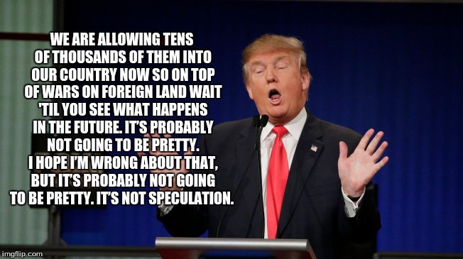 WE ARE ALLOWING TENS OF THOUSANDS OF THEM INTO OUR COUNTRY NOW SO ON TOP OF WARS ON FOREIGN LAND WAIT 'TIL YOU SEE WHAT HAPPENS IN THE FUTURE. IT’S PROBABLY NOT GOING TO BE PRETTY. I HOPE I’M WRONG ABOUT THAT, BUT IT’S PROBABLY NOT GOING TO BE PRETTY. IT’S NOT SPECULATION. | image tagged in donald trump | made w/ Imgflip meme maker