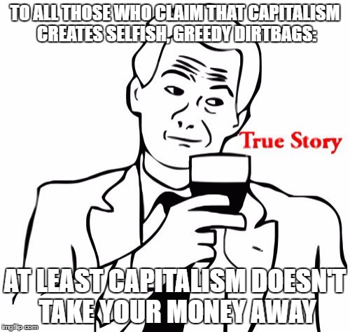 True Story Meme | TO ALL THOSE WHO CLAIM THAT CAPITALISM CREATES SELFISH, GREEDY DIRTBAGS:; AT LEAST CAPITALISM DOESN'T TAKE YOUR MONEY AWAY | image tagged in memes,true story | made w/ Imgflip meme maker