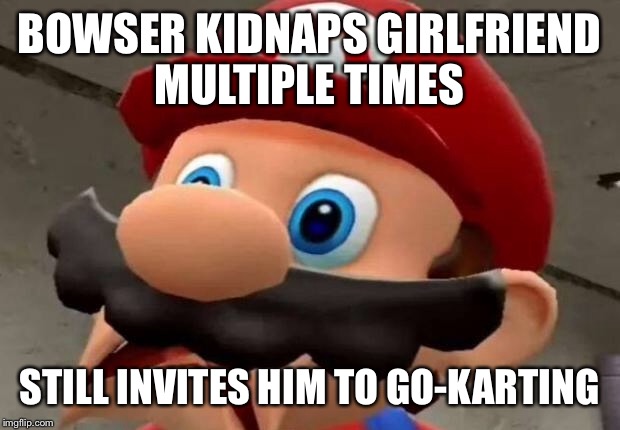 Mario WTF | BOWSER KIDNAPS GIRLFRIEND MULTIPLE TIMES; STILL INVITES HIM TO GO-KARTING | image tagged in mario wtf | made w/ Imgflip meme maker