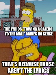 If the lyrics don't make sense, you probably misheard them | THE LYRICS "TOWING A GAZEBO TO THE MALL" MAKES NO SENSE; THAT'S BECAUSE THOSE AREN'T THE LYRICS | image tagged in memes | made w/ Imgflip meme maker