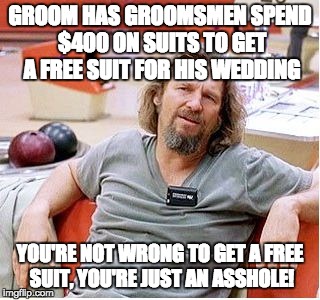 Big Lebowski | GROOM HAS GROOMSMEN SPEND $400 ON SUITS TO GET A FREE SUIT FOR HIS WEDDING; YOU'RE NOT WRONG TO GET A FREE SUIT, YOU'RE JUST AN ASSHOLE! | image tagged in big lebowski,AdviceAnimals | made w/ Imgflip meme maker