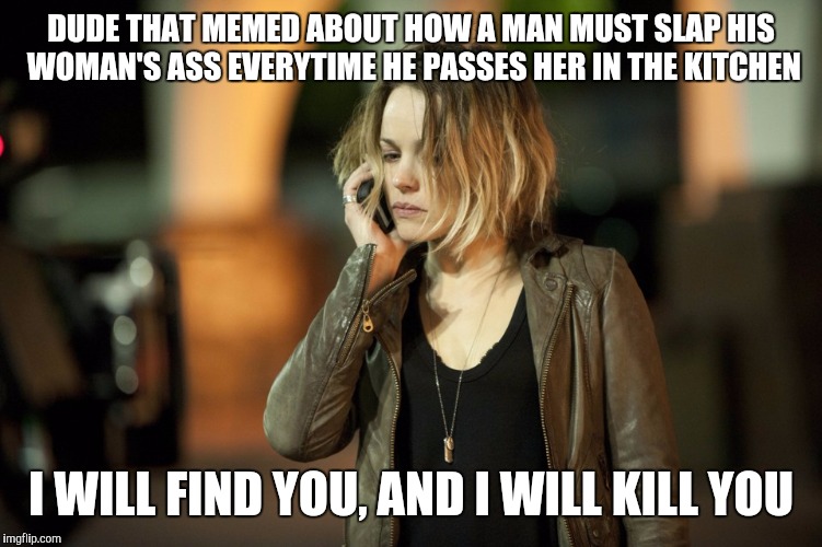 Snapped |  DUDE THAT MEMED ABOUT HOW A MAN MUST SLAP HIS WOMAN'S ASS EVERYTIME HE PASSES HER IN THE KITCHEN; I WILL FIND YOU, AND I WILL KILL YOU | image tagged in taken,meme,true detective | made w/ Imgflip meme maker