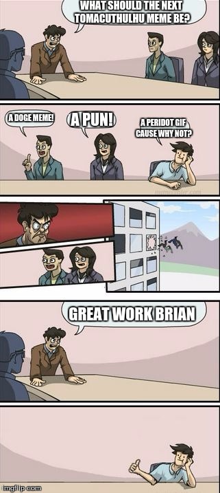 Boardroom Meeting Sugg 2 | WHAT SHOULD THE NEXT TOMACUTHULHU MEME BE? A PUN! A DOGE MEME! A PERIDOT GIF CAUSE WHY NOT? GREAT WORK BRIAN | image tagged in boardroom meeting sugg 2 | made w/ Imgflip meme maker