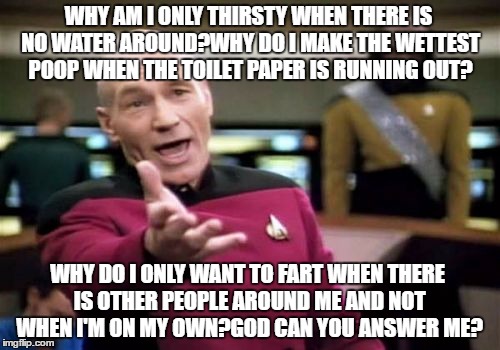 Picard Wtf Meme | WHY AM I ONLY THIRSTY WHEN THERE IS NO WATER AROUND?WHY DO I MAKE THE WETTEST POOP WHEN THE TOILET PAPER IS RUNNING OUT? WHY DO I ONLY WANT TO FART WHEN THERE IS OTHER PEOPLE AROUND ME AND NOT WHEN I'M ON MY OWN?GOD CAN YOU ANSWER ME? | image tagged in memes,picard wtf,questions | made w/ Imgflip meme maker