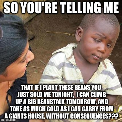 Blackjack | SO YOU'RE TELLING ME; THAT IF I PLANT THESE BEANS YOU JUST SOLD ME TONIGHT,  I CAN CLIMB UP A BIG BEANSTALK TOMORROW, AND TAKE AS MUCH GOLD AS I CAN CARRY FROM A GIANTS HOUSE, WITHOUT CONSEQUENCES??? | image tagged in memes,third world skeptical kid | made w/ Imgflip meme maker