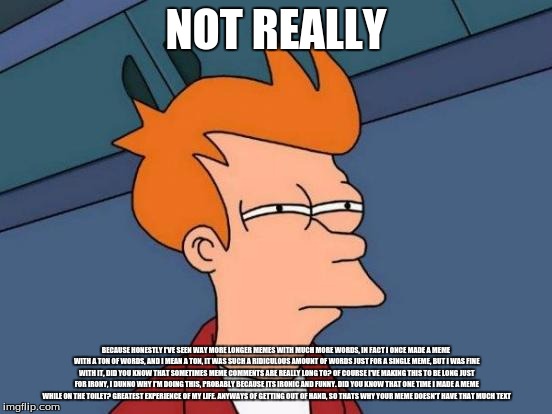 Futurama Fry Meme | NOT REALLY BECAUSE HONESTLY I'VE SEEN WAY MORE LONGER MEMES WITH MUCH MORE WORDS, IN FACT I ONCE MADE A MEME WITH A TON OF WORDS, AND I MEAN | image tagged in memes,futurama fry | made w/ Imgflip meme maker