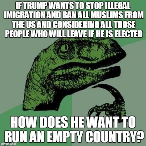 Philosoraptor | IF TRUMP WANTS TO STOP ILLEGAL IMIGRATION AND BAN ALL MUSLIMS FROM THE US AND CONSIDERING ALL THOSE PEOPLE WHO WILL LEAVE IF HE IS ELECTED; HOW DOES HE WANT TO RUN AN EMPTY COUNTRY? | image tagged in memes,philosoraptor,political,nevertrump,meme,so true | made w/ Imgflip meme maker