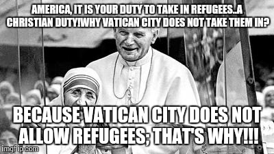 Church, refugees,Christian | AMERICA, IT IS YOUR DUTY TO TAKE IN REFUGEES..A CHRISTIAN DUTY!WHY VATICAN CITY DOES NOT TAKE THEM IN? BECAUSE VATICAN CITY DOES NOT ALLOW REFUGEES; THAT'S WHY!!! | image tagged in church refugees christian | made w/ Imgflip meme maker