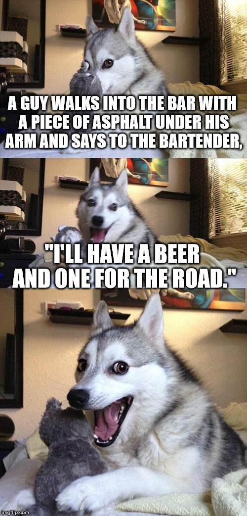 Bad Pun Dog Meme | A GUY WALKS INTO THE BAR WITH A PIECE OF ASPHALT UNDER HIS ARM AND SAYS TO THE BARTENDER, "I'LL HAVE A BEER AND ONE FOR THE ROAD." | image tagged in memes,bad pun dog | made w/ Imgflip meme maker