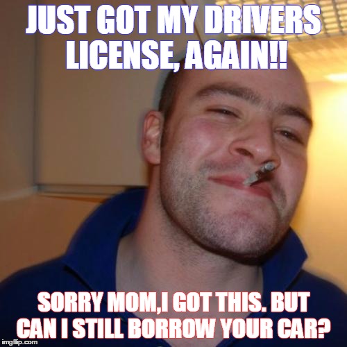 Good Guy Greg Meme | JUST GOT MY DRIVERS LICENSE, AGAIN!! SORRY MOM,I GOT THIS. BUT CAN I STILL BORROW YOUR CAR? | image tagged in memes,good guy greg | made w/ Imgflip meme maker