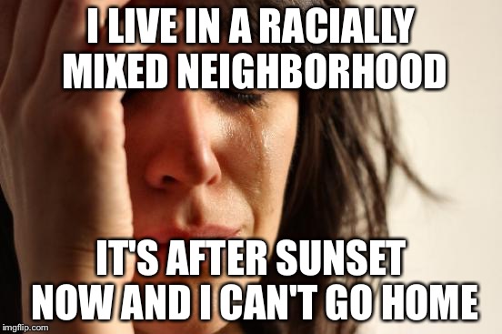 First World Problems Meme | I LIVE IN A RACIALLY MIXED NEIGHBORHOOD IT'S AFTER SUNSET NOW AND I CAN'T GO HOME | image tagged in memes,first world problems | made w/ Imgflip meme maker