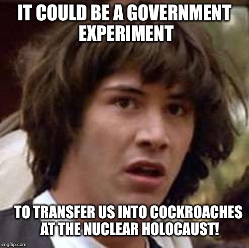 Conspiracy Keanu Meme | IT COULD BE A GOVERNMENT EXPERIMENT TO TRANSFER US INTO COCKROACHES AT THE NUCLEAR HOLOCAUST! | image tagged in memes,conspiracy keanu | made w/ Imgflip meme maker