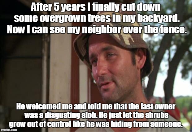 The fence and tall shrubs were probably there for a reason  | After 5 years I finally cut down some overgrown trees in my backyard. Now I can see my neighbor over the fence. He welcomed me and told me that the last owner was a disgusting slob. He just let the shrubs grow out of control like he was hiding from someone. | image tagged in memes,so i got that goin for me which is nice 2 | made w/ Imgflip meme maker