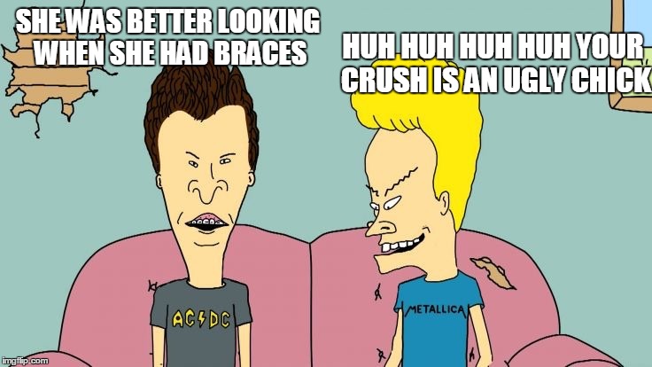 Bravos and Butthead | SHE WAS BETTER LOOKING WHEN SHE HAD BRACES HUH HUH HUH HUH YOUR CRUSH IS AN UGLY CHICK | image tagged in bravos and butthead | made w/ Imgflip meme maker