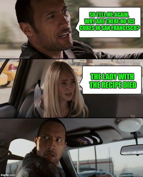 The Rock Driving | SO TELL ME AGAIN, WHY ARE THERE NO ICE CUBES IN SAN FRANCISCO? THE LADY WITH THE RECIPE DIED | image tagged in memes,the rock driving | made w/ Imgflip meme maker