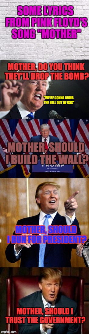 Something tells me Mother gave the wrong advice... | SOME LYRICS FROM PINK FLOYD'S SONG "MOTHER"; MOTHER, DO YOU THINK THEY'LL DROP THE BOMB? "WE'RE GONNA BOMB THE HELL OUT OF ISIS"; MOTHER, SHOULD I BUILD THE WALL? MOTHER, SHOULD I RUN FOR PRESIDENT? MOTHER, SHOULD I TRUST THE GOVERNMENT? | image tagged in trump,donald trump,pink floyd,ancient aliens guy,trump aliens | made w/ Imgflip meme maker