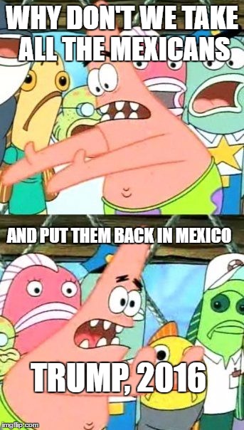 Put It Somewhere Else Patrick | WHY DON'T WE TAKE ALL THE MEXICANS; AND PUT THEM BACK IN MEXICO; TRUMP, 2016 | image tagged in memes,put it somewhere else patrick | made w/ Imgflip meme maker