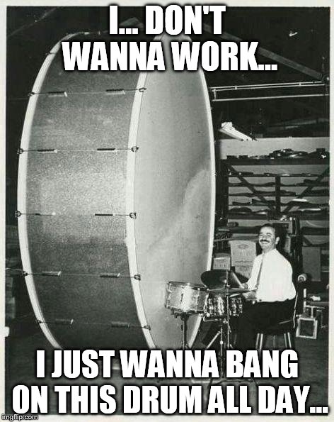 Big Ego Man | I... DON'T WANNA WORK... I JUST WANNA BANG ON THIS DRUM ALL DAY... | image tagged in memes,big ego man | made w/ Imgflip meme maker