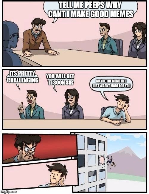 Boardroom Meeting Suggestion | TELL ME PEEPS WHY CANT I MAKE GOOD MEMES; ITS PRETTY CHALLENGING; YOU WILL GET IT SOON SIR; MAYBE THE MEME LIFE JUST WASNT MADE FOR YOU | image tagged in memes,boardroom meeting suggestion | made w/ Imgflip meme maker