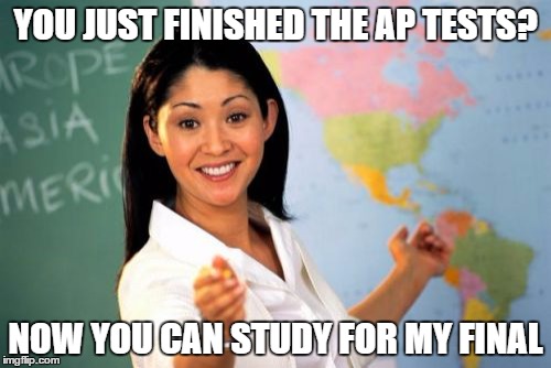 Give us a break already. | YOU JUST FINISHED THE AP TESTS? NOW YOU CAN STUDY FOR MY FINAL | image tagged in unhelpful high school teacher,test | made w/ Imgflip meme maker
