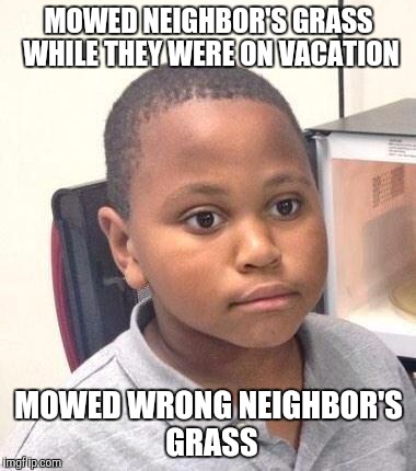 Minor Mistake Marvin Meme | MOWED NEIGHBOR'S GRASS WHILE THEY WERE ON VACATION; MOWED WRONG NEIGHBOR'S GRASS | image tagged in memes,minor mistake marvin,AdviceAnimals | made w/ Imgflip meme maker