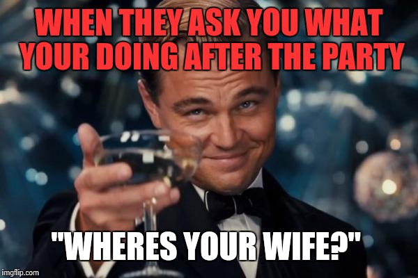 Leonardo Dicaprio Cheers | WHEN THEY ASK YOU WHAT YOUR DOING AFTER THE PARTY; "WHERES YOUR WIFE?" | image tagged in memes,leonardo dicaprio cheers | made w/ Imgflip meme maker