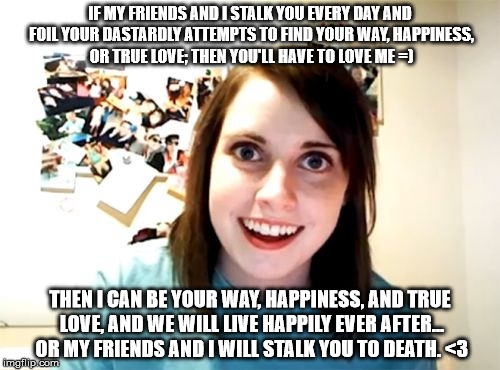 Overly Enthusiastic Stalker  | IF MY FRIENDS AND I STALK YOU EVERY DAY AND FOIL YOUR DASTARDLY ATTEMPTS TO FIND YOUR WAY, HAPPINESS, OR TRUE LOVE; THEN YOU'LL HAVE TO LOVE ME =); THEN I CAN BE YOUR WAY, HAPPINESS, AND TRUE LOVE, AND WE WILL LIVE HAPPILY EVER AFTER... OR MY FRIENDS AND I WILL STALK YOU TO DEATH. <3 | image tagged in memes,overly attached girlfriend | made w/ Imgflip meme maker
