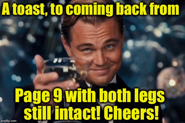 Leonardo Dicaprio Cheers Meme | A toast, to coming back from Page 9 with both legs still intact! Cheers! | image tagged in memes,leonardo dicaprio cheers | made w/ Imgflip meme maker