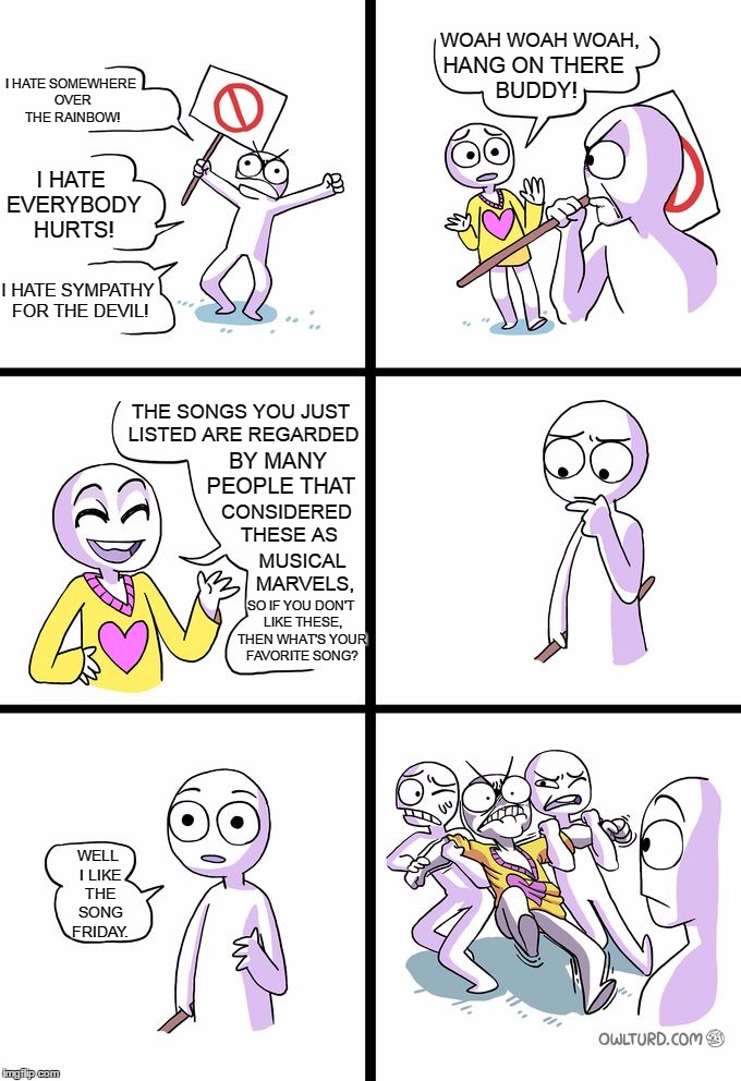 Missed The Point | WOAH WOAH WOAH, HANG ON THERE BUDDY! I HATE SOMEWHERE OVER THE RAINBOW! I HATE EVERYBODY HURTS! I HATE SYMPATHY FOR THE DEVIL! THE SONGS YOU JUST LISTED ARE REGARDED; BY MANY PEOPLE THAT; CONSIDERED THESE AS; MUSICAL MARVELS, SO IF YOU DON'T LIKE THESE, THEN WHAT'S YOUR FAVORITE SONG? WELL I LIKE THE SONG FRIDAY. | image tagged in missed the point,memes,funny,hate,friday,rebecca black | made w/ Imgflip meme maker