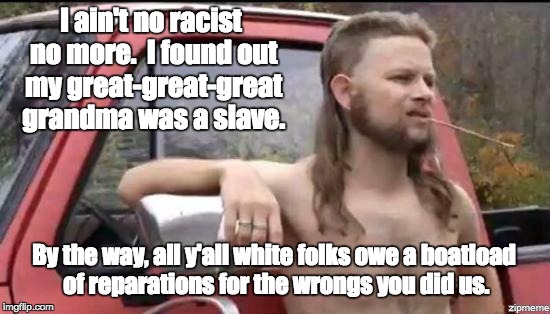 almost politically correct redneck | I ain't no racist no more.  I found out my great-great-great grandma was a slave. By the way, all y'all white folks owe a boatload of reparations for the wrongs you did us. | image tagged in almost politically correct redneck | made w/ Imgflip meme maker