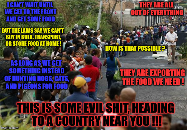 venezuela lines | THEY ARE ALL OUT OF EVERYTHING; I CAN'T WAIT UNTIL WE GET TO THE FRONT AND GET SOME FOOD; BUT THE LAWS SAY WE CAN'T BUY IN BULK, TRANSPORT, OR STORE FOOD AT HOME ! HOW IS THAT POSSIBLE ? AS LONG AS WE GET SOMETHING INSTEAD OF HUNTING DOGS, CATS, AND PIGEONS FOR FOOD; THEY ARE EXPORTING THE FOOD WE NEED ! THIS IS SOME EVIL SHIT, HEADING TO A COUNTRY NEAR YOU !!! | image tagged in venezuela lines | made w/ Imgflip meme maker
