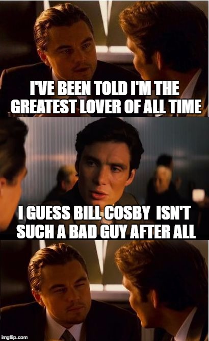 Inception | I'VE BEEN TOLD I'M THE GREATEST LOVER OF ALL TIME; I GUESS BILL COSBY  ISN'T SUCH A BAD GUY AFTER ALL | image tagged in memes,inception | made w/ Imgflip meme maker