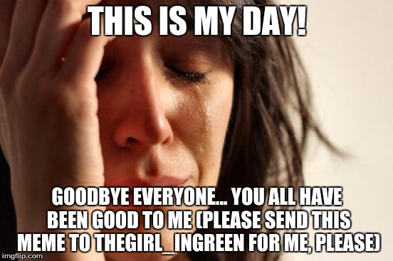 First World Problems Meme | THIS IS MY DAY! GOODBYE EVERYONE... YOU ALL HAVE BEEN GOOD TO ME (PLEASE SEND THIS MEME TO THEGIRL_INGREEN FOR ME, PLEASE) | image tagged in memes,first world problems | made w/ Imgflip meme maker