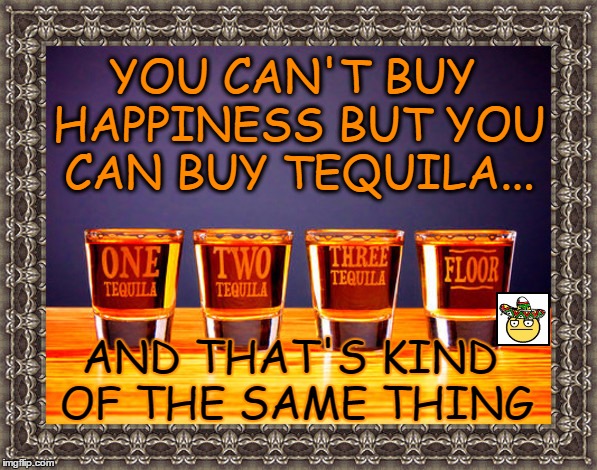 happiness | YOU CAN'T BUY HAPPINESS BUT YOU CAN BUY TEQUILA... AND THAT'S KIND OF THE SAME THING | image tagged in tequila,memes | made w/ Imgflip meme maker