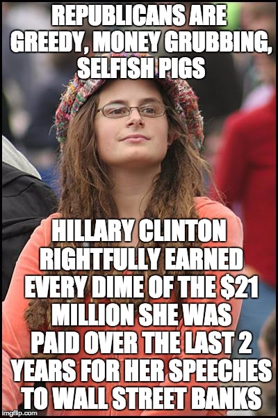 College Liberal Meme | REPUBLICANS ARE GREEDY, MONEY GRUBBING, SELFISH PIGS; HILLARY CLINTON RIGHTFULLY EARNED EVERY DIME OF THE $21 MILLION SHE WAS PAID OVER THE LAST 2 YEARS FOR HER SPEECHES TO WALL STREET BANKS | image tagged in memes,college liberal | made w/ Imgflip meme maker