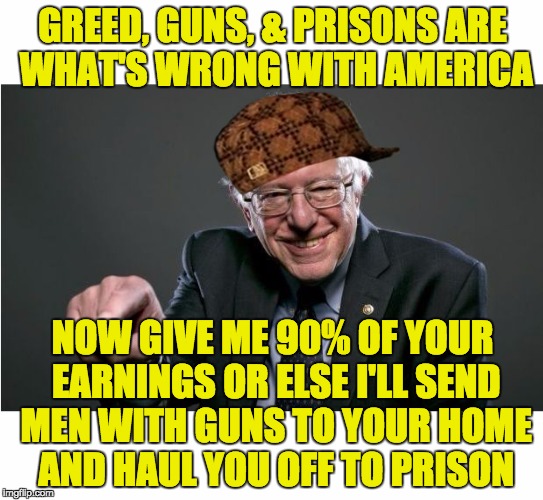 I think the dementia has already set in on #CrazyBernie | GREED, GUNS, & PRISONS ARE WHAT'S WRONG WITH AMERICA; NOW GIVE ME 90% OF YOUR EARNINGS OR ELSE I'LL SEND MEN WITH GUNS TO YOUR HOME AND HAUL YOU OFF TO PRISON | image tagged in bernie sanders,scumbag,politics,taxes | made w/ Imgflip meme maker