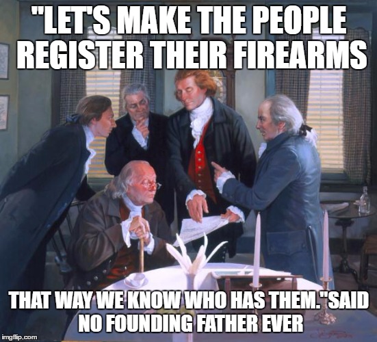 Founding Fathers | "LET'S MAKE THE PEOPLE REGISTER THEIR FIREARMS; THAT WAY WE KNOW WHO HAS THEM."SAID NO FOUNDING FATHER EVER | image tagged in founding fathers | made w/ Imgflip meme maker