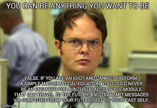 Dwight Schrute Meme | YOU CAN BE ANYTHING YOU WANT TO BE; FALSE. IF YOU ARE AN IDIOT AND CANNOT PREFORM A SIMPLE MATHEMATICAL EQUATION, YOU COULD NEVER BE AN ENGINEER FOR A INTERGALACTIC SPACE MODULE THAT CAN TRAVEL TO THE FUTURE AND TRANSMIT MESSAGES VIA COMPUTER FROM YOUR FUTURE SELF TO YOUR PAST SELF. | image tagged in memes,dwight schrute | made w/ Imgflip meme maker