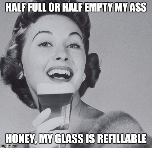 HALF FULL OR HALF EMPTY MY ASS; HONEY, MY GLASS IS REFILLABLE | made w/ Imgflip meme maker