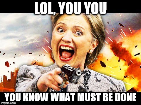 LOL, YOU YOU YOU KNOW WHAT MUST BE DONE | image tagged in hillary kill it | made w/ Imgflip meme maker