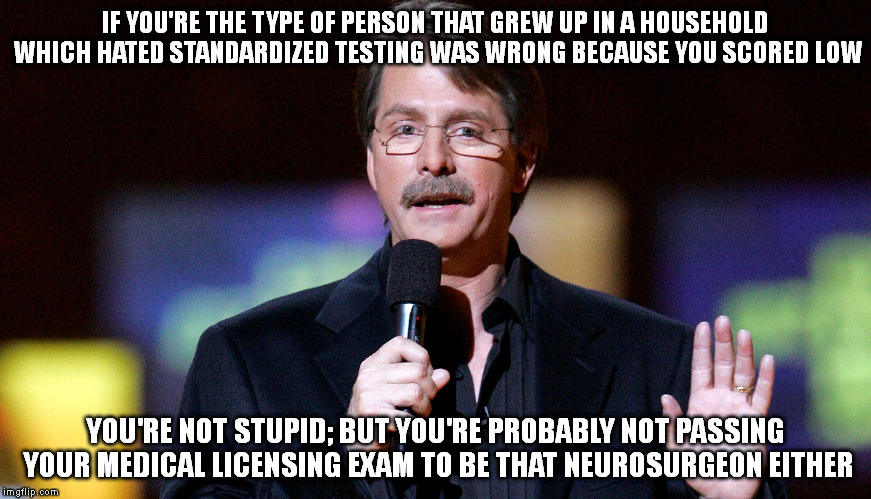 Which is a good thing | IF YOU'RE THE TYPE OF PERSON THAT GREW UP IN A HOUSEHOLD WHICH HATED STANDARDIZED TESTING WAS WRONG BECAUSE YOU SCORED LOW; YOU'RE NOT STUPID; BUT YOU'RE PROBABLY NOT PASSING YOUR MEDICAL LICENSING EXAM TO BE THAT NEUROSURGEON EITHER | image tagged in medicine,stupid people,jeff foxworthy,memes,funny | made w/ Imgflip meme maker