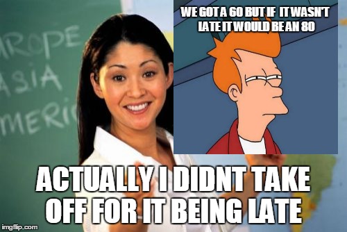 Unhelpful High School Teacher |  WE GOT A 60 BUT IF 
IT WASN'T LATE IT WOULD BE AN 80; ACTUALLY I DIDNT TAKE OFF FOR IT BEING LATE | image tagged in memes,unhelpful high school teacher | made w/ Imgflip meme maker