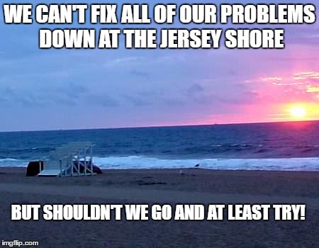 jersey shore | WE CAN'T FIX ALL OF OUR PROBLEMS DOWN AT THE JERSEY SHORE; BUT SHOULDN'T WE GO AND AT LEAST TRY! | image tagged in memes | made w/ Imgflip meme maker