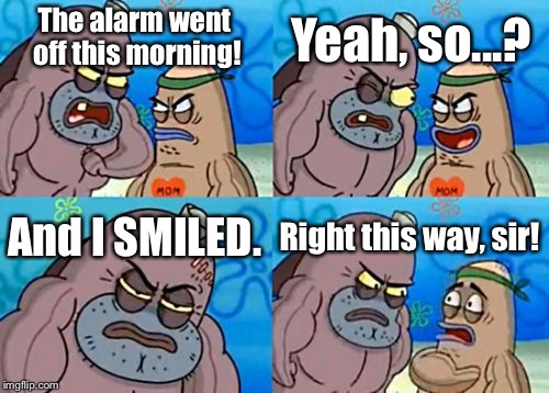 How Tough Are You Meme | Yeah, so...? The alarm went off this morning! And I SMILED. Right this way, sir! | image tagged in memes,how tough are you | made w/ Imgflip meme maker