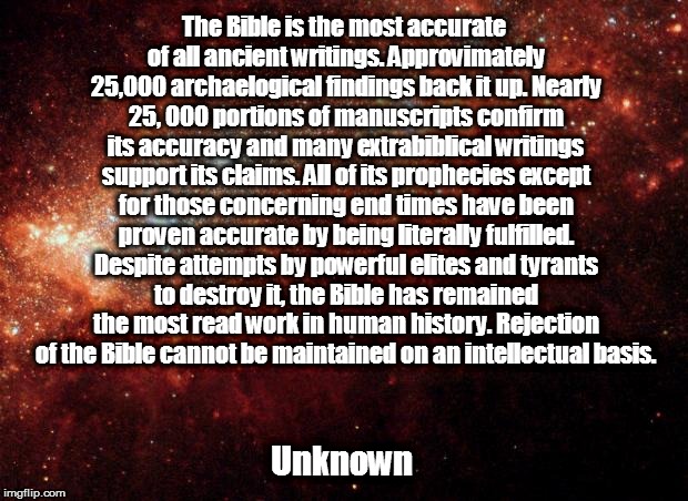 the universe | The Bible is the most accurate of all ancient writings. Approvimately 25,000 archaelogical findings back it up. Nearly 25, 000 portions of manuscripts confirm its accuracy and many extrabiblical writings support its claims. All of its prophecies except for those concerning end times have been proven accurate by being literally fulfilled. Despite attempts by powerful elites and tyrants to destroy it, the Bible has remained the most read work in human history. Rejection of the Bible cannot be maintained on an intellectual basis. Unknown | image tagged in the universe | made w/ Imgflip meme maker