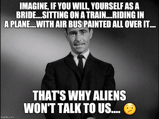 Oh, my.... | IMAGINE, IF YOU WILL, YOURSELF AS A BRIDE....SITTING ON A TRAIN....RIDING IN A PLANE....WITH AIR BUS PAINTED ALL OVER IT.... THAT'S WHY ALIENS WON'T TALK TO US.... 😕 | image tagged in rod serling twilight zone | made w/ Imgflip meme maker