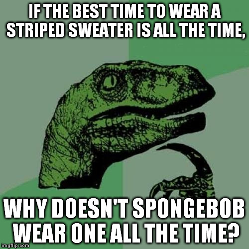 Philosoraptor | IF THE BEST TIME TO WEAR A STRIPED SWEATER IS ALL THE TIME, WHY DOESN'T SPONGEBOB WEAR ONE ALL THE TIME? | image tagged in memes,philosoraptor | made w/ Imgflip meme maker