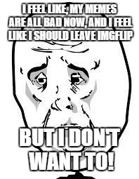 sad face | I FEEL LIKE, MY MEMES ARE ALL BAD NOW, AND I FEEL LIKE I SHOULD LEAVE IMGFLIP; BUT I DON'T WANT TO! | image tagged in sad face | made w/ Imgflip meme maker