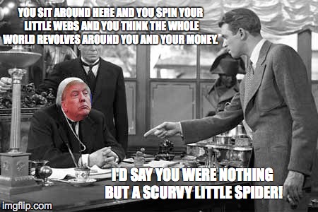Trump in Pottersville | YOU SIT AROUND HERE AND YOU SPIN YOUR LITTLE WEBS AND YOU THINK THE WHOLE WORLD REVOLVES AROUND YOU AND YOUR MONEY. I'D SAY YOU WERE NOTHING BUT A SCURVY LITTLE SPIDER! | image tagged in donald drumpf | made w/ Imgflip meme maker