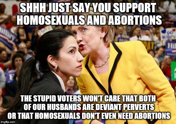 SHHH JUST SAY YOU SUPPORT HOMOSEXUALS AND ABORTIONS; THE STUPID VOTERS WON'T CARE THAT BOTH OF OUR HUSBANDS ARE DEVIANT PERVERTS OR THAT HOMOSEXUALS DON'T EVEN NEED ABORTIONS | image tagged in hillary huma | made w/ Imgflip meme maker